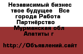 Независимый бизнес-твое будущее - Все города Работа » Партнёрство   . Мурманская обл.,Апатиты г.